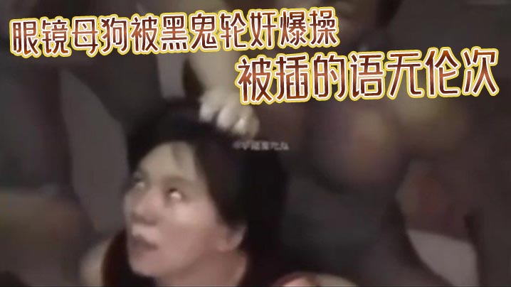 眼镜母狗被黑鬼轮奸爆操被插的语无伦次最后在纹上朵黑玫瑰当黑鬼的性奴- www.jdav.vip